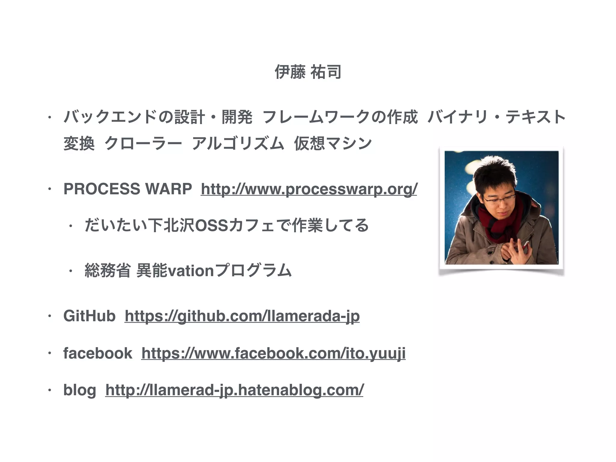 伊藤 祐司
• バックエンドの設計・開発 フレームワークの作成
バイナリ・テキスト変換 クローラー アルゴリズム
仮想マシン
• PROCESS WARP http://www.processwarp.org/
• だいたい下北沢OSSカフェで作業してる
• 総務省 異能vationプログラム
• GitHub https://github.com/llamerada-jp
• facebook https://www.facebook.com/ito.yuuji
• blog http://llamerad-jp.hatenablog.com/
 