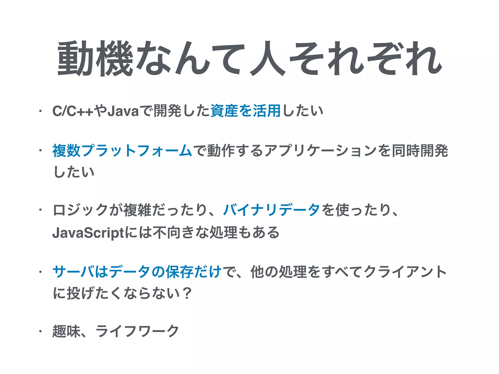 動機なんて人それぞれ
• C/C++やJavaで開発した資産を活用したい
• 複数プラットフォームで動作するアプリケーションを同時開発
したい
• ロジックが複雑だったり、バイナリデータを使ったり、
JavaScriptには不向きな処理もある
• サーバはデータの保存だけで、他の処理をすべてクライアント
に投げたくならない？
• 趣味、ライフワーク
 