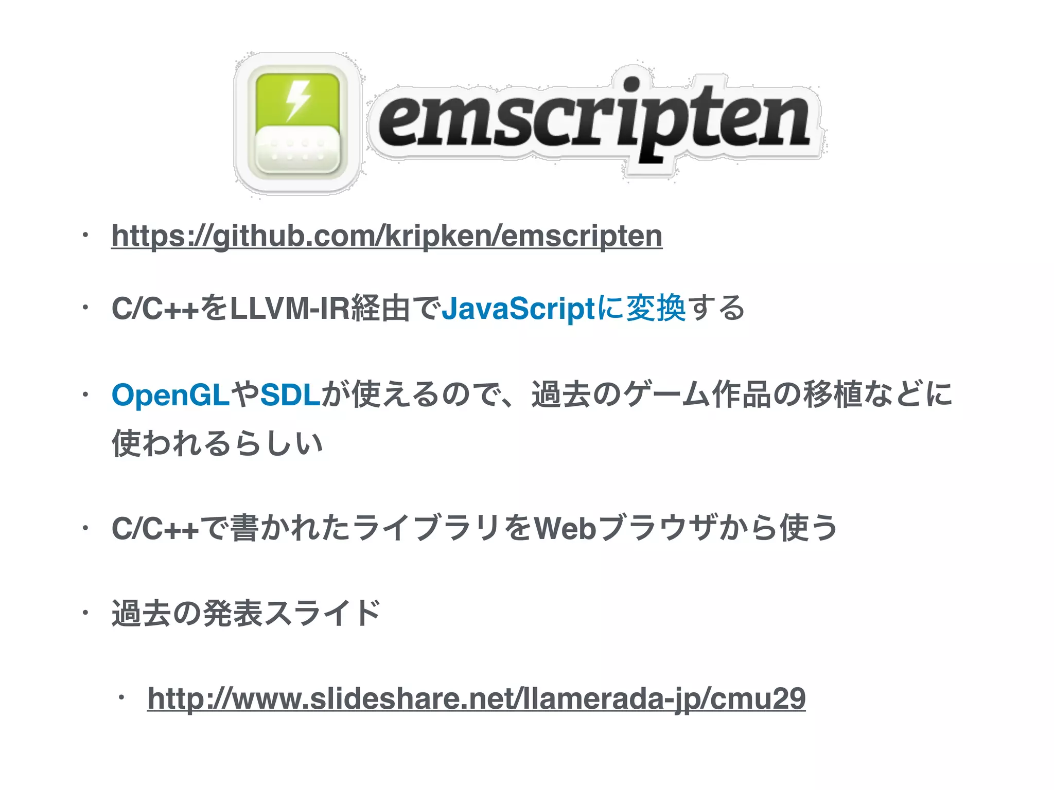 • https://github.com/kripken/emscripten
• C/C++をLLVM-IR経由でJavaScriptに変換する
• OpenGLやSDLが使えるので、過去のゲーム作品の移植など
に使われるらしい
• C/C++で書かれたライブラリをWebブラウザから使う
• 過去の発表スライド
• http://www.slideshare.net/llamerada-jp/cmu29
 