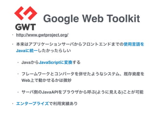 Google Web Toolkit
• http://www.gwtproject.org/
• 本来はアプリケーションサーバからフロントエンドまでの使用言語を
Javaに統一したかったらしい
• JavaからJavaScriptに変換する
• フレームワークとコンバータを併せたようなシステム、既存資産を
Web上で動かせるかは微妙
• サーバ側のJavaAPIをブラウザから呼ぶ(ように見える)ことが可能
• エンタープライズで利用実績あり
 