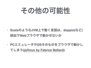 その他の可能性
• ScalaのようなJVM上で動く言語は、doppio(など)
経由でWebブラウザで動かせないか
• PCエミュレータやOSそのものをブラウザで動かし
てしまう(js/linux by Fabrice Bellard)
 