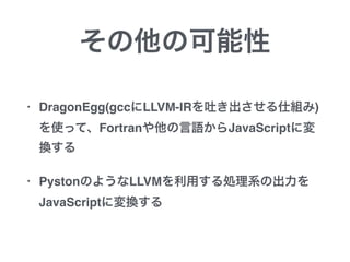 その他の可能性
• DragonEgg(gccにLLVM-IRを吐き出させる仕組み)
を使って、Fortranや他の言語からJavaScriptに変
換する
• PystonのようなLLVMを利用する処理系の出力を
JavaScriptに変換する
 