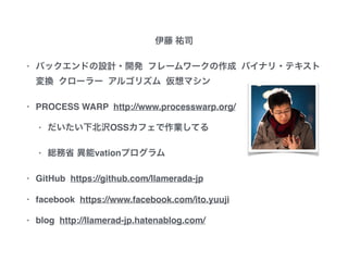 伊藤 祐司
• バックエンドの設計・開発 フレームワークの作成
バイナリ・テキスト変換 クローラー アルゴリズム
仮想マシン
• PROCESS WARP http://www.processwarp.org/
• だいたい下北沢OSSカフェで作業してる
• 総務省 異能vationプログラム
• GitHub https://github.com/llamerada-jp
• facebook https://www.facebook.com/ito.yuuji
• blog http://llamerad-jp.hatenablog.com/
 
