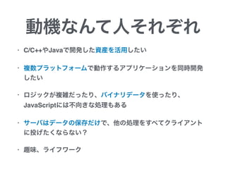 動機なんて人それぞれ
• C/C++やJavaで開発した資産を活用したい
• 複数プラットフォームで動作するアプリケーションを同時開発
したい
• ロジックが複雑だったり、バイナリデータを使ったり、
JavaScriptには不向きな処理もある
• サーバはデータの保存だけで、他の処理をすべてクライアント
に投げたくならない？
• 趣味、ライフワーク
 