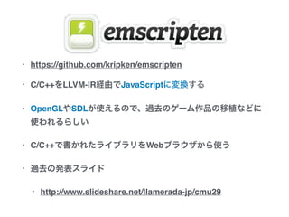 • https://github.com/kripken/emscripten
• C/C++をLLVM-IR経由でJavaScriptに変換する
• OpenGLやSDLが使えるので、過去のゲーム作品の移植など
に使われるらしい
• C/C++で書かれたライブラリをWebブラウザから使う
• 過去の発表スライド
• http://www.slideshare.net/llamerada-jp/cmu29
 