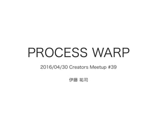 PROCESS WARP
2016/04/30 Creators Meetup #39
伊藤 祐司
 