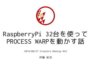 RaspberryPi 32台を使って
PROCESS WARPを動かす話
2016/08/27 Creators Meetup #43
伊藤 祐司
 