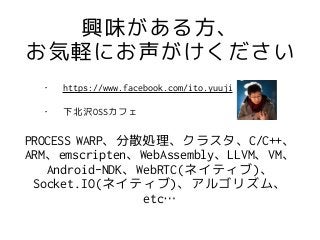興味がある方、
お気軽にお声がけください
PROCESS WARP、分散処理、クラスタ、C/C++、
ARM、emscripten、WebAssembly、LLVM、VM、
Android-NDK、WebRTC(ネイティブ)、
Socket.IO(ネイティブ)、アルゴリズム、
etc…
• https://www.facebook.com/ito.yuuji
• 下北沢OSSカフェ
 