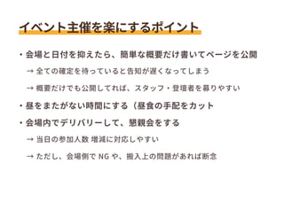 ・会場と日付を抑えたら、簡単な概要だけ書いてページを公開
　→ 全ての確定を待っていると告知が遅くなってしまう
　→ 概要だけでも公開してれば、スタッフ・登壇者を募りやすい
・昼をまたがない時間にする（昼食の手配をカット
・会場内でデリバリーして、懇親会をする
　→ 当日の参加人数 増減に対応しやすい
　→ ただし、会場側で NG や、搬入上の問題があれば断念
イベント主催を楽にするポイント
 