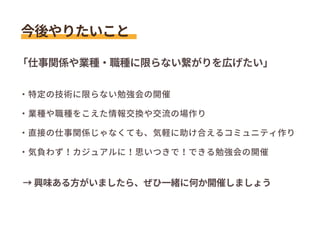 ・特定の技術に限らない勉強会の開催
・業種や職種をこえた情報交換や交流の場作り
・直接の仕事関係じゃなくても、気軽に助け合えるコミュニティ作り
・気負わず！カジュアルに！思いつきで！できる勉強会の開催
今後やりたいこと
「仕事関係や業種・職種に限らない繋がりを広げたい」
→ 興味ある方がいましたら、ぜひ一緒に何か開催しましょう
 
