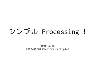 シンプル Processing !
伊藤 祐司
2017/01/28 Creators MeetUp#48
 