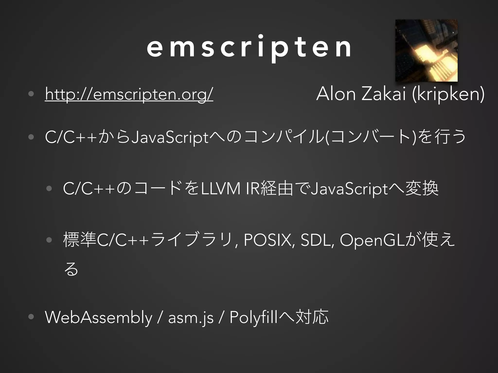e m s c r i p t e n
• http://emscripten.org/
• C/C++ JavaScript ( )
• C/C++ LLVM IR JavaScript
• C/C++ , POSIX, SDL, OpenGL
• WebAssembly / asm.js / Polyfill
Alon Zakai (kripken)
 