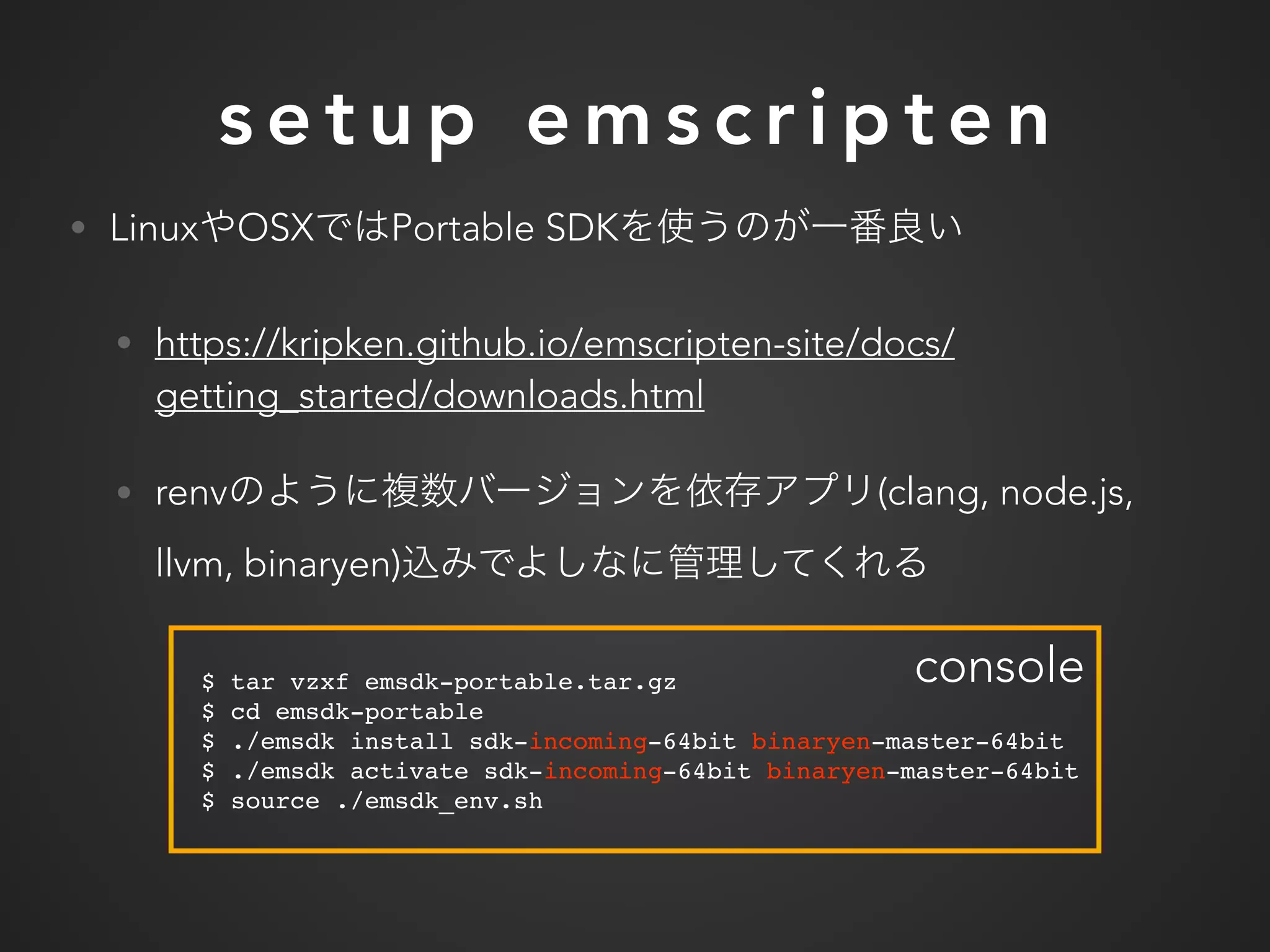 s e t u p e m s c r i p t e n
• Linux OSX Portable SDK
• https://kripken.github.io/emscripten-site/docs/
getting_started/downloads.html
• renv (clang, node.js,
llvm, binaryen)
$ tar vzxf emsdk-portable.tar.gz
$ cd emsdk-portable
$ ./emsdk install sdk-incoming-64bit binaryen-master-64bit
$ ./emsdk activate sdk-incoming-64bit binaryen-master-64bit
$ source ./emsdk_env.sh
console
 