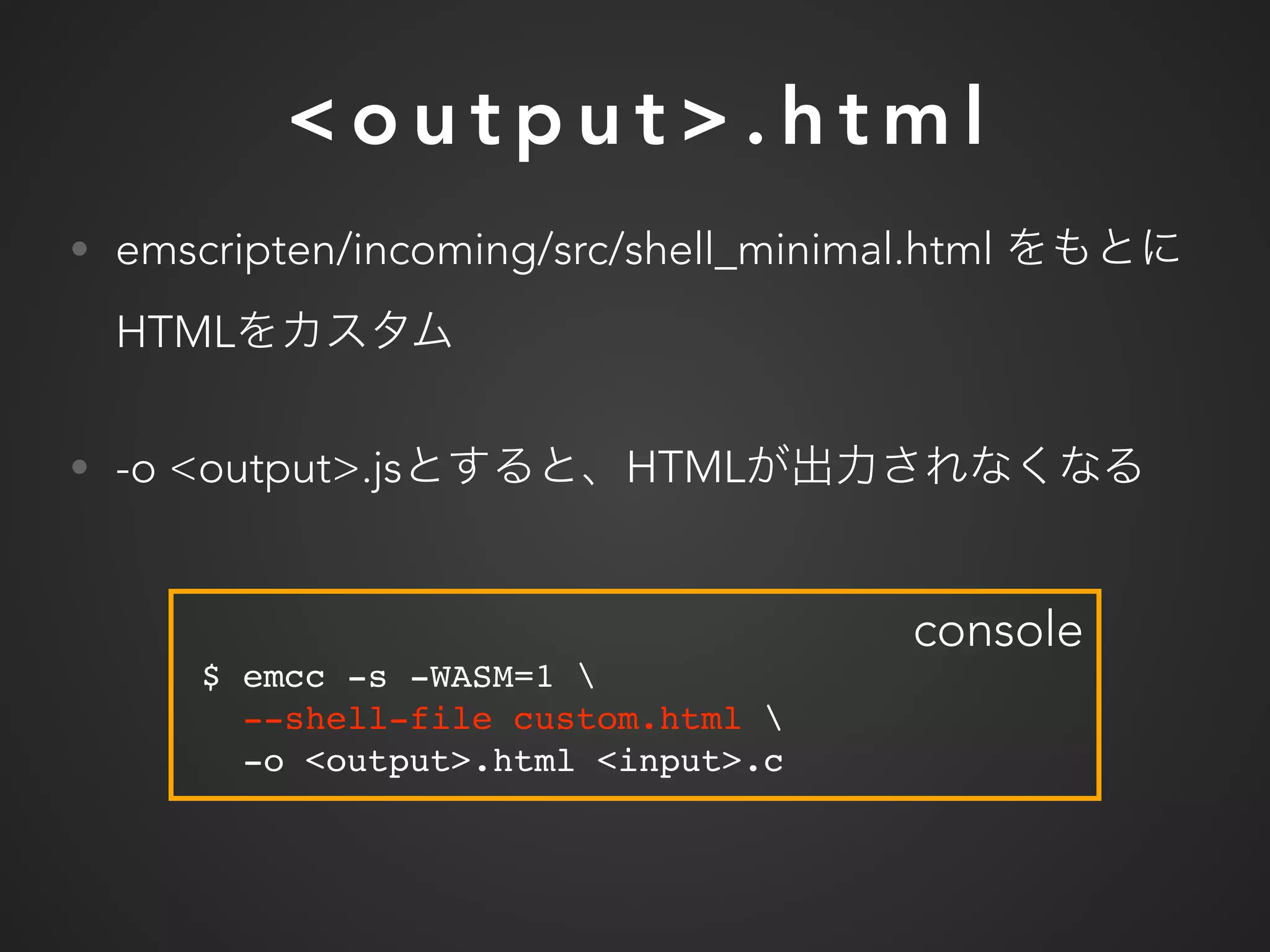 < o u t p u t > . h t m l
• emscripten/incoming/src/shell_minimal.html
HTML
• -o <output>.js HTML
$ emcc -s -WASM=1 
--shell-file custom.html 
-o <output>.html <input>.c
console
 