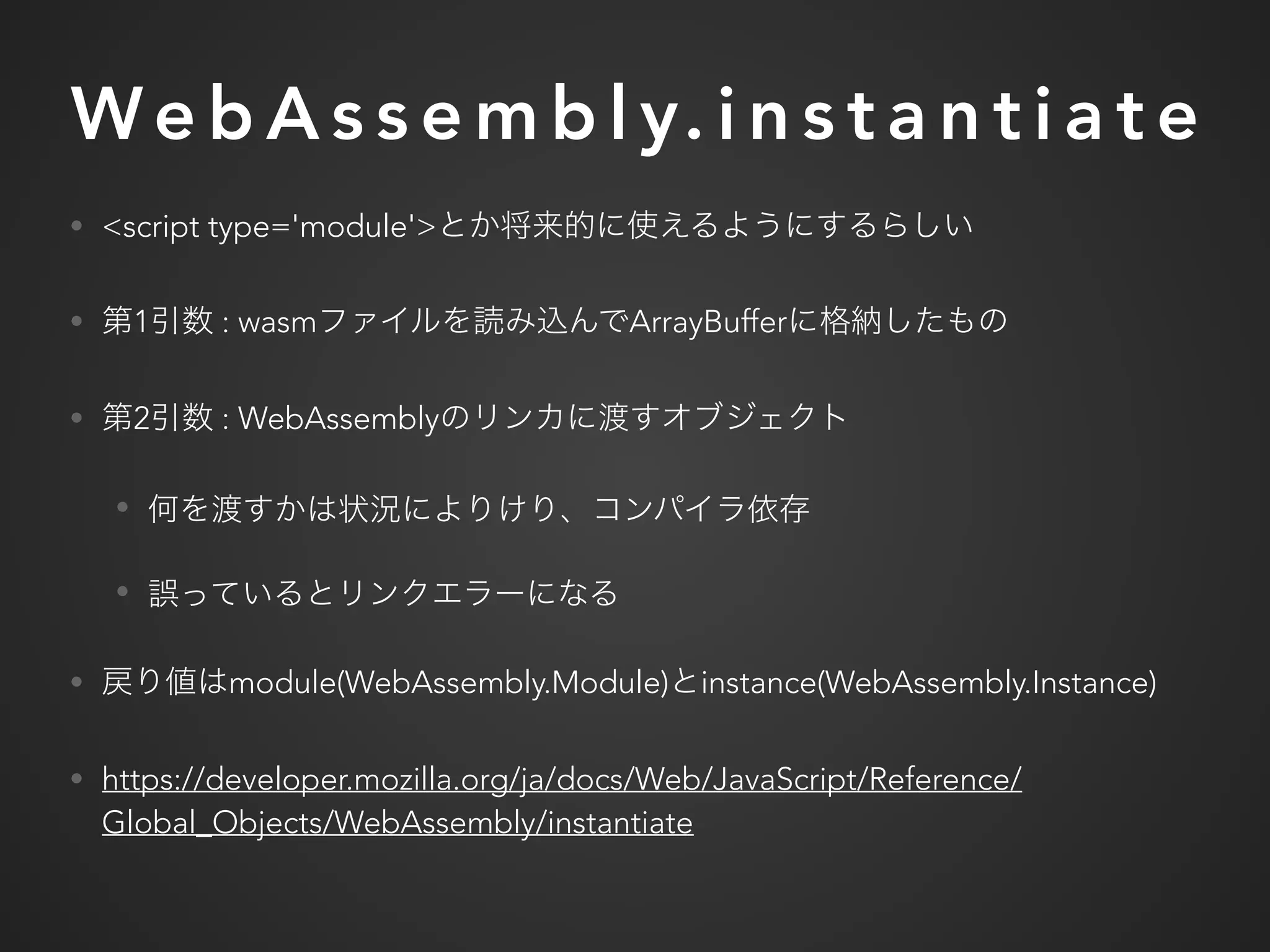 We b A s s e m b l y. i n s t a n t i a t e
• <script type='module'>
• 1 : wasm ArrayBuffer
• 2 : WebAssembly
•
•
• module(WebAssembly.Module) instance(WebAssembly.Instance)
• https://developer.mozilla.org/ja/docs/Web/JavaScript/Reference/
Global_Objects/WebAssembly/instantiate
 