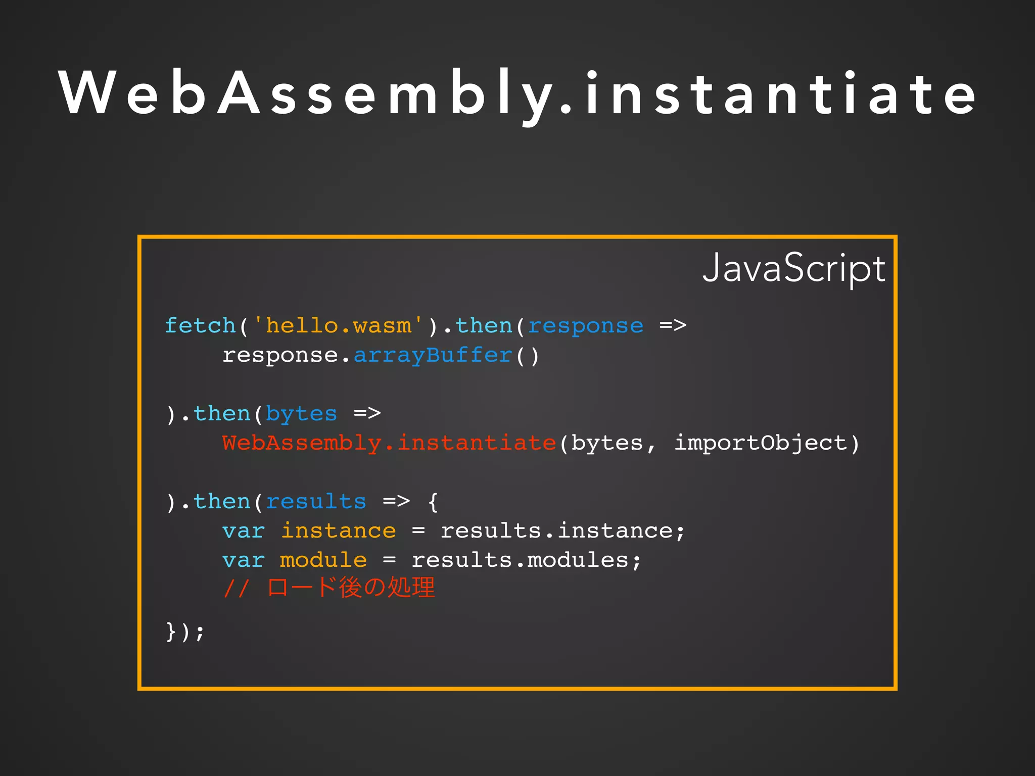 We b A s s e m b l y. i n s t a n t i a t e
fetch('hello.wasm').then(response =>
response.arrayBuffer()
).then(bytes =>
WebAssembly.instantiate(bytes, importObject)
).then(results => {
var instance = results.instance;
var module = results.modules;
//
});
JavaScript
 