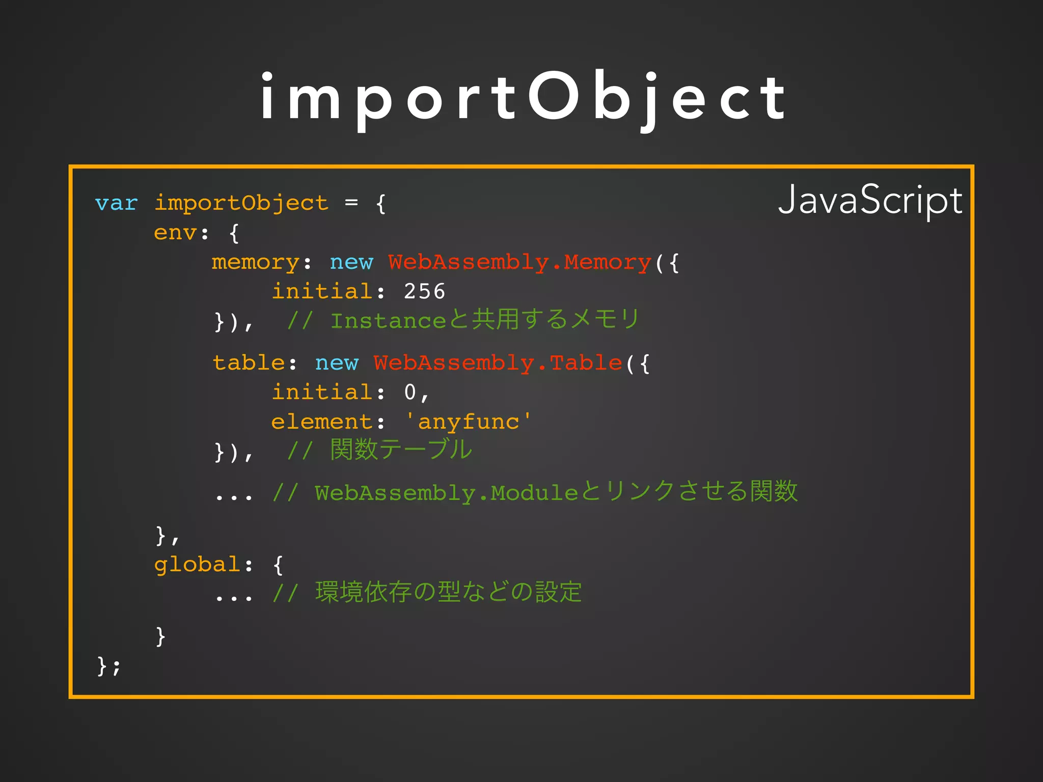 i m p o r t O b j e c t
var importObject = {
env: {
memory: new WebAssembly.Memory({
initial: 256
}), // Instance
table: new WebAssembly.Table({
initial: 0,
element: 'anyfunc'
}), //
... // WebAssembly.Module
},
global: {
... //
}
};
JavaScript
 