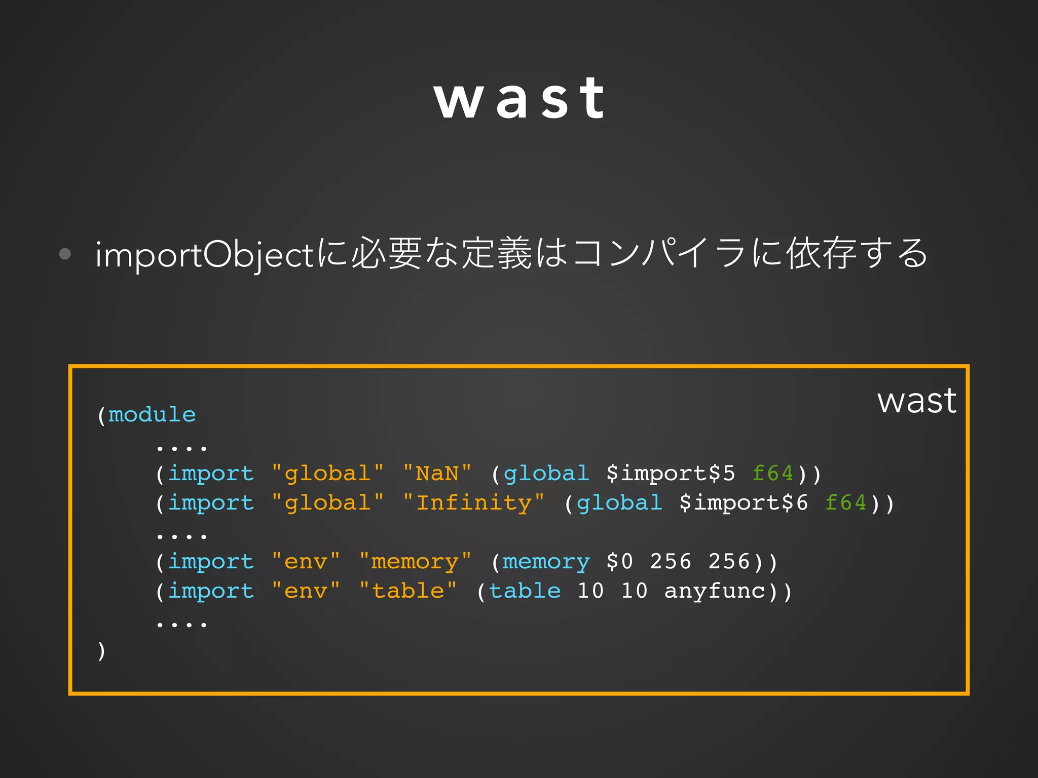 w a s t
• importObject
(module
....
(import "global" "NaN" (global $import$5 f64))
(import "global" "Infinity" (global $import$6 f64))
....
(import "env" "memory" (memory $0 256 256))
(import "env" "table" (table 10 10 anyfunc))
....
)
wast
 