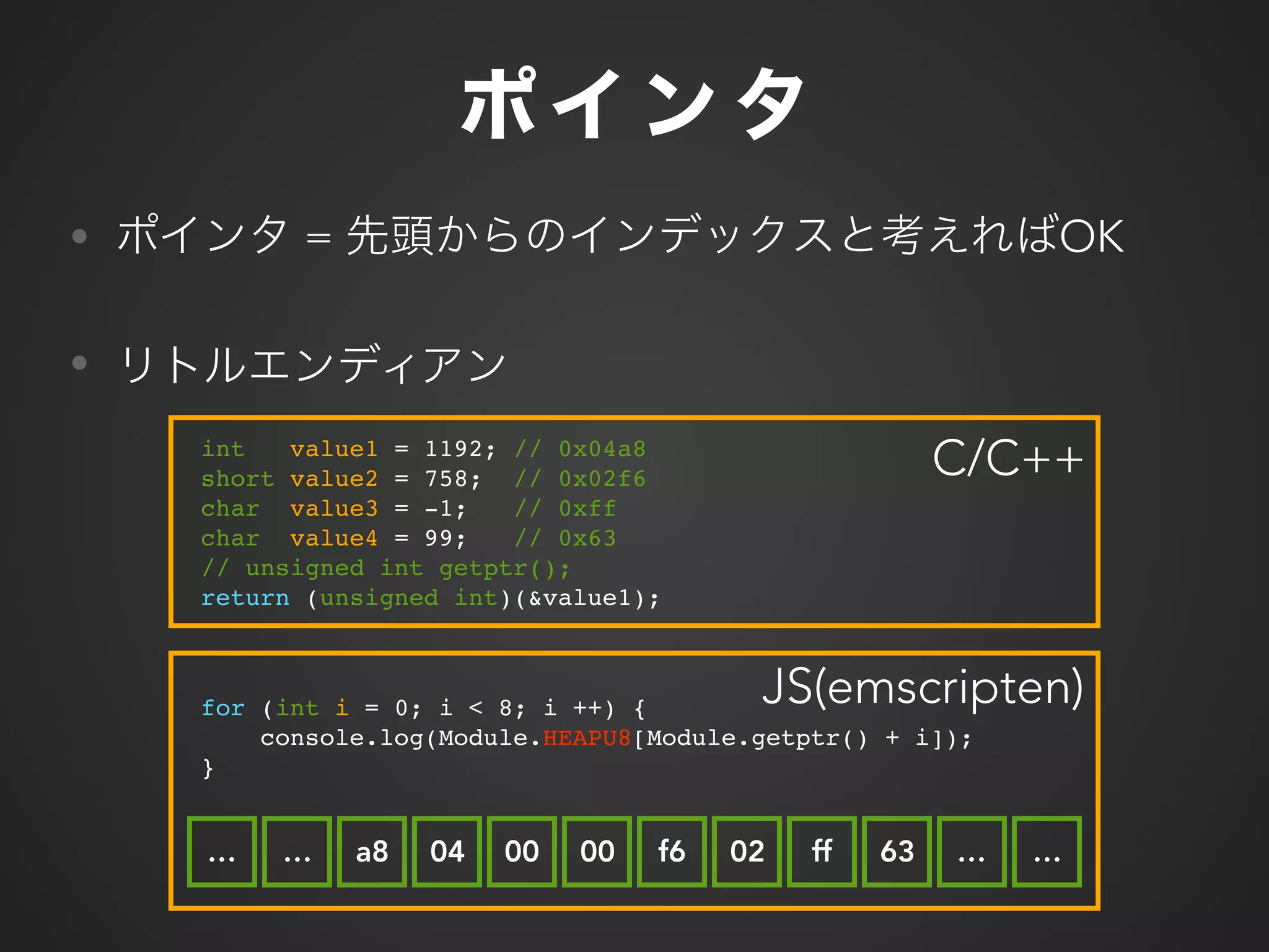 for (int i = 0; i < 8; i ++) {
console.log(Module.HEAPU8[Module.getptr() + i]);
}
• = OK
•
int value1 = 1192; // 0x04a8
short value2 = 758; // 0x02f6
char value3 = -1; // 0xff
char value4 = 99; // 0x63
// unsigned int getptr();
return (unsigned int)(&value1);
C/C++
a8 04 00 00 f6 02 ff 63
JS(emscripten)
…… … …
 