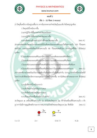 PHYSICS & MATHEMATICS
www.krumun.com
3
ตอนที่ 2
(ขอ 1 – 52 ขอละ 3 คะแนน)
27.วัตถุชิ้นหนึ่งวางนิ่งอยูบนพื้นราบ หากมีแรงกดกระทําตอวัตถุในแนวดิ่ง ขอใดสรุปถูกตอง
1.วัตถุจะมีน้ําหนักมากขึ้น
2.แรงปฏิกิริยาที่พื้นกระทําตอวัตถุจะนอยลง
3.แรงปฏิกิริยาที่พื้นกระทําตอวัตถุจะมากขึ้น
4.แรงเสียดทานที่กระทําระหวางพื้นและวัตถุจะมากขึ้น [ตอบ 4.]
28.รถยนตสองคันวิ่งตามกันบนชวงถนนที่เปนเสนตรงโดยรถยนตคันแรกวิ่งดวยความเร็ว 100 กิโลเมตร
ตอชั่วโมง และรถยนตคันที่สองวิ่งดวยความเร็ว 80 กิโลเมตรตอชั่วโมง จากขอมูลที่ใหมา ขอใดสรุป
ถูกตอง
1.โมเมนตัมของรถยนตคันแรกมีคามากกวาโมเมนตัมของรถยนตคันที่สอง
2.โมเมนตัมของรถยนตคันแรกมีคานอยกวาโมเมนตัมของรถยนตคันที่สอง
3.โมเมนตัมรวมของรถยนตทั้งสองคันมีคามากกวาโมเมนตัมของรถยนตคันที่แรก
4.โมเมนตัมรวมของรถยนตทั้สองคันมีคานอยกวาโมเมนตัมของรถยนตคันแรก [ตอบ 3.]
29.กบสองตัวกระโดดพรอมกันจากจุดเดียวกันดวยอัตราเร็วเริ่มตนเทากัน ปรากฏวากบตัวหนึ่งกระโดดได
ไกลกวากบตัวที่สองโดยวัดจากระยะจุดเริ่มกระโดดถึงจุดตกพื้น หากไมคิดแรงตานของอากาศ ขอใดสรุป
ถูกตอง
1.กบตัวที่สองมีน้ําหนักมากกวา
2.กบตัวที่สองกระโดดไดสูงกวาเสมอ
3.กบตัวที่หนึ่งกระโดดไดสูงกวาเสมอ
4.กบทั้งสองตัวตกพื้นดวยอัตราเร็วเทากัน [ตอบ 4.]
30.วัตถุมวล m เคลื่อนที่ดวยความเร็ว 2v เขาไปชนวัตถุมวล 2m ที่กําลังเคลื่อนที่ดวยความเร็ว v ดัง
รูป หากไมมีการสูญเสียพลังงานจากการชน ความเร็วหลังชนของวัตถุมวล 2m คือขอใด [ตอบ 3.]
1. / 2v 2.v 3.5 / 3v 4.2v
 