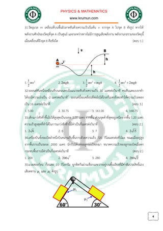 PHYSICS & MATHEMATICS
www.krumun.com
4
31.วัตถุมวล m เคลื่อนที่บนพื้นผิวลาดชันดวยความเร็วเริ่มตน v จากจุด A ไปจุด B ดังรูป หากให
พลังงานศักยของวัตถุที่จุด A เปนศูนย และระหวางทางไมมีการสูญเสียพลังงาน พลังงานกลรวมของวัตถุนี้
เมื่อเคลื่อนที่ถึงจุด B คือขอใด [ตอบ 1.]
1. 21
2
mv 2.2mgh 3. 21
2
mv mgh 4. 21
2
2
mv mgh
32.รถยนตคันหนึ่งเคลื่อนที่บนถนนตรงในแนวระดับดวยความเร็ว 30 เมตรตอวินาที คนขับแตะเบรกทํา
ใหรถมีความเรงเปน -2 เมตรตอวินาที2
รถยนตนี้จะเคลื่อนที่ตอไปไดไกลกี่เมตรจึงจะทําใหความเร็วลดลง
เปน 16 เมตรตอวินาที [ตอบ 3.]
1. 5.00 2. 30.75 3. 161.00 4. 168.75
33.เด็กแกวงชิงชาขึ้นไปไดสูงสุดเปนระยะ 3.00 เมตร จากพื้น สวนจุดต่ําที่สุดอยูเหนือจากพื้น 1.20 เมตร
ความเร็วสูงสุดที่ทําไดในการแกวงชิงชานี้มีคาเปนกี่เมตรตอวินาที [ตอบ 2.]
1. 2 6 2. 6 3. 7 4. 2 15
34.เครื่องบินทิ้งระเบิดลําหนึ่งบินขนานกับพื้นราบดวยความเร็ว 720 กิโลเมตรตอชั่วโมง ขณะเมื่ออยูสูง
จากพื้นราบเปนระยะ 2000 เมตร นักบินไดปลอยลูกระเบิดลงมา ขนาดความเร็วของลูกระเบิดเมื่อตก
กระทบพื้นราบมีคาเปนกี่เมตรตอวินาที [ตอบ 2.]
1. 200 2. 200 3. 280 4. 280 2
35.มวลสองกอน กอนละ 10 กิโลกรัม ผูกติดกันผานเชือกและวางอยูบนพื้นเอียงที่มีคาสัมประสิทธิ์แรง
เสียดทาน 1μ และ 2μ ดังรูป
 