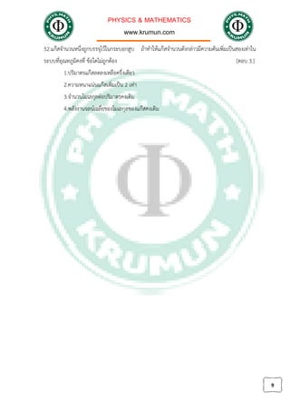 PHYSICS & MATHEMATICS
www.krumun.com
9
52.แกสจํานวนหนึ่งถูกบรรจุไวในกระบอกสูบ ถาทําใหแกสจํานวนดังกลาวมีความดันเพิ่มเปนสองเทาใน
ระบบที่อุณหภูมิคงที่ ขอใดไมถูกตอง [ตอบ 3.]
1.ปริมาตรแกสลดลงเหลือครึ่งเดียว
2.ความหนาแนนแกสเพิ่มเปน 2 เทา
3.จํานวนโมเลกุลตอปริมาตรคงเดิม
4.พลังงานจลนเฉลี่ยของโมเลกุลของแกสคงเดิม
 