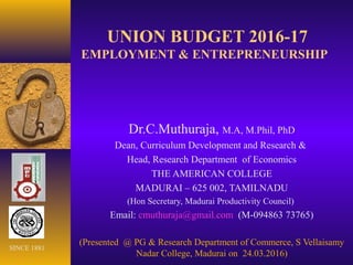 UNION BUDGET 2016-17
EMPLOYMENT & ENTREPRENEURSHIP
Dr.C.Muthuraja, M.A, M.Phil, PhD
Dean, Curriculum Development and Research &
Head, Research Department of Economics
THE AMERICAN COLLEGE
MADURAI – 625 002, TAMILNADU
(Hon Secretary, Madurai Productivity Council)
Email: cmuthuraja@gmail.com (M-094863 73765)
(Presented @ PG & Research Department of Commerce, S Vellaisamy
Nadar College, Madurai on 24.03.2016)
SINCE 1881
 
