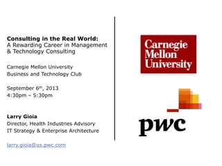 Consulting in the Real World:
A Rewarding Career in Management
& Technology Consulting
Carnegie Mellon University
Business and Technology Club
September 6th, 2013
4:30pm – 5:30pm
Larry Gioia
Director, Health Industries Advisory
IT Strategy & Enterprise Architecture
larry.gioia@us.pwc.com
 