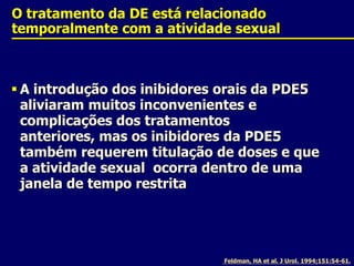 O tratamento da DE está relacionado temporalmente com a atividade sexualA introdução dos inibidores orais da PDE5 aliviaram muitos inconvenientes e complicações dos tratamentos anteriores, mas os inibidores da PDE5 também requerem titulação de doses e que a atividade sexual  ocorra dentro de uma janela de tempo restritaFeldman, HA et al. J Urol. 1994;151:54-61.