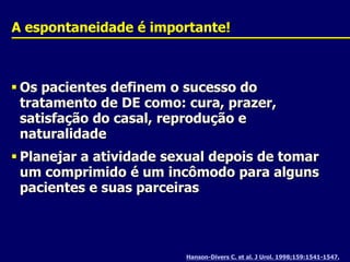 Hanson-Divers C. et al. J Urol. 1998;159:1541-1547.A espontaneidade é importante!Os pacientes definem o sucesso do tratamento de DE como: cura, prazer, satisfação do casal, reprodução e naturalidadePlanejar a atividade sexual depois de tomar um comprimido é um incômodo para alguns pacientes e suas parceiras