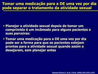 Tomar uma medicação para a DE uma vez por dia pode separar o tratamento da atividade sexualHanson-Divers C. et al. J Urol. 1998;159:1541-1547.Planejar a atividade sexual depois de tomar um comprimido é um incômodo para alguns pacientes e suas parceiras:Tomar uma medicação para a DE uma vez por dia pode ser a forma para que os pacientes estejam prontos para a atividade sexual quando assim o desejarem, sem planejar antes