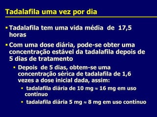 Tadalafilauma vez por diaTadalafila tem uma vida média  de  17,5 horasCom uma dose diária, pode-se obter uma concentração estável da tadalafila depois de 5 dias de tratamentoDepois  de 5 dias, obtem-se uma concentração sérica de tadalafila de 1,6 vezes a dose inicial dada, assim:tadalafila diária de 10 mg 16 mg em uso contínuotadalafila diária 5 mg  8 mg em uso contínuo
