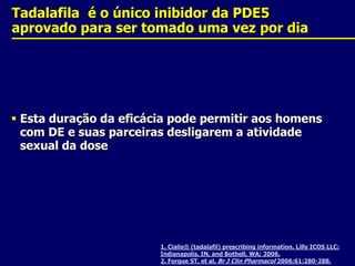 1. Cialis® (tadalafil) prescribing information. Lilly ICOS LLC: Indianapolis, IN, and Bothell, WA; 2006. 2. Forgue ST, et al. Br J Clin Pharmacol 2006;61:280-288.Tadalafila  é o único inibidor da PDE5 aprovado para ser tomado uma vez por diaEsta duração da eficácia pode permitir aos homens com DE e suas parceiras desligarem a atividade sexual da dose