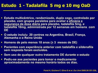 Estudo  1 - Tadalafila  5 mg e 10 mg OaDSource: Estudo multicêntrico, randomizado, duplo cego, controlado por placebo, com grupos paralelos para avaliar a eficácia e segurança da dose diária para placebo, tadalafila 5mg, e tadalafila 10mg, administrada por 12 semanas em homens  com DEO estudo incluiu  20 centros na Argentina, Brasil, França, Alemanha e o Reino UnidoHomens de pelo menos 18 anos (> 3  meses de DE)Pacientes com experiência anterior com tadalafila e sildenafila sem resposta foram excluídos.Sem uso de qualquer outro tratamento DE durante o estudoPediu-se aos pacientes para tomar o medicamento aproximadamente no mesmo horário todos os dias.Review: Reviewer Memo: Porst H, Giuliano F, Glina S et al. Eur Urol 2006;50:351-358.Slide Modified: Memo: