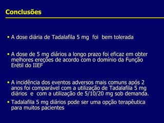 ConclusõesA dose diária de Tadalafila 5 mg  foi  bem toleradaA dose de 5 mg diários a longo prazo foi eficaz em obter melhores ereções de acordo com o domínio da Função Erétil do IIEF A incidência dos eventos adversos mais comuns após 2 anos foi comparável com a utilização de Tadalafila 5 mg diários  e  com a utilização de 5/10/20 mg sob demanda.Tadalafila 5 mg diários pode ser uma opção terapêutica para muitos pacientes