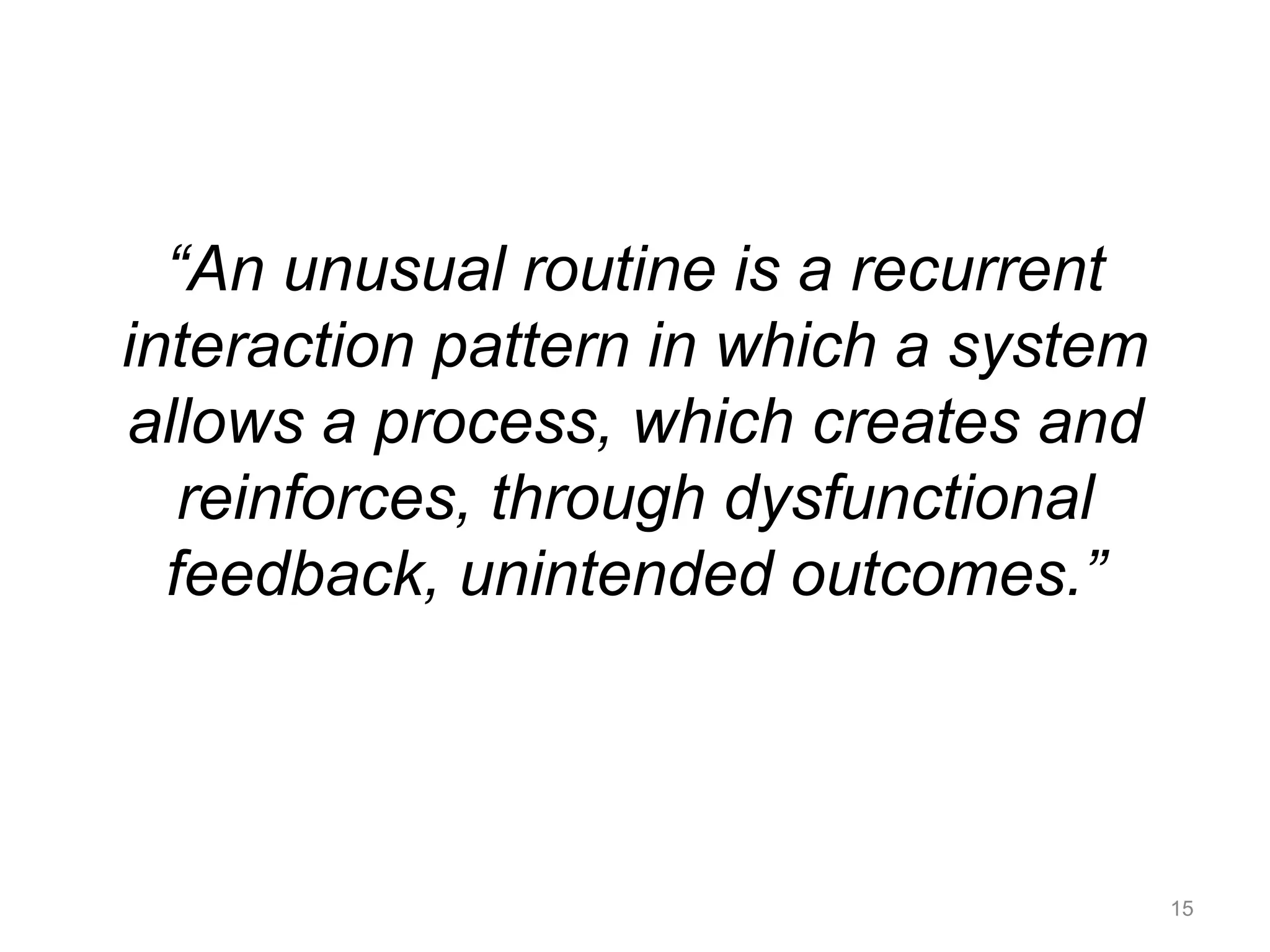 “An unusual routine is a recurrent 
interaction pattern in which a system 
allows a process, which creates and 
reinforces, through dysfunctional 
feedback, unintended outcomes.” 
15 
 