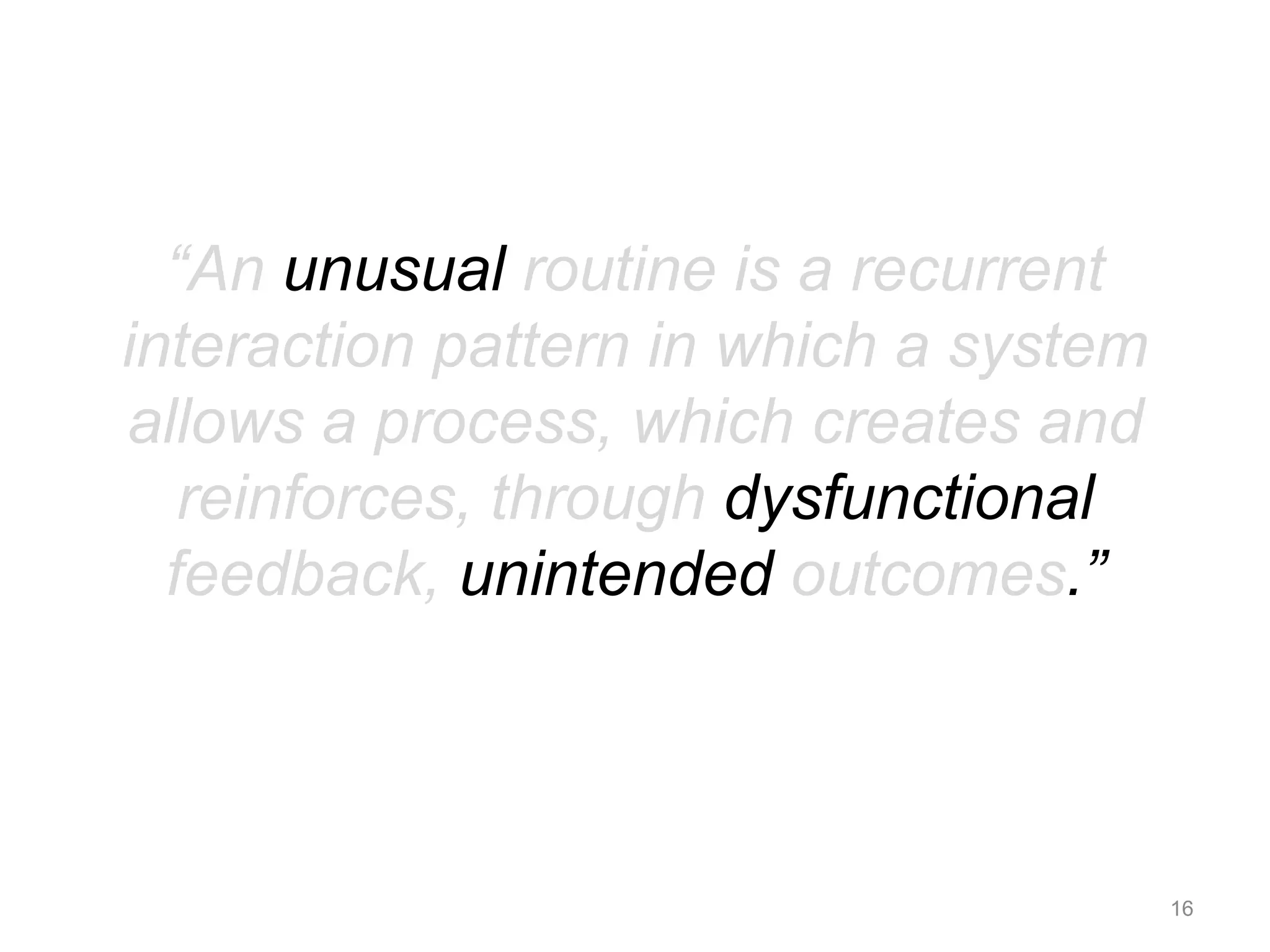 “An unusual routine is a recurrent 
interaction pattern in which a system 
allows a process, which creates and 
reinforces, through dysfunctional 
feedback, unintended outcomes.” 
16 
 