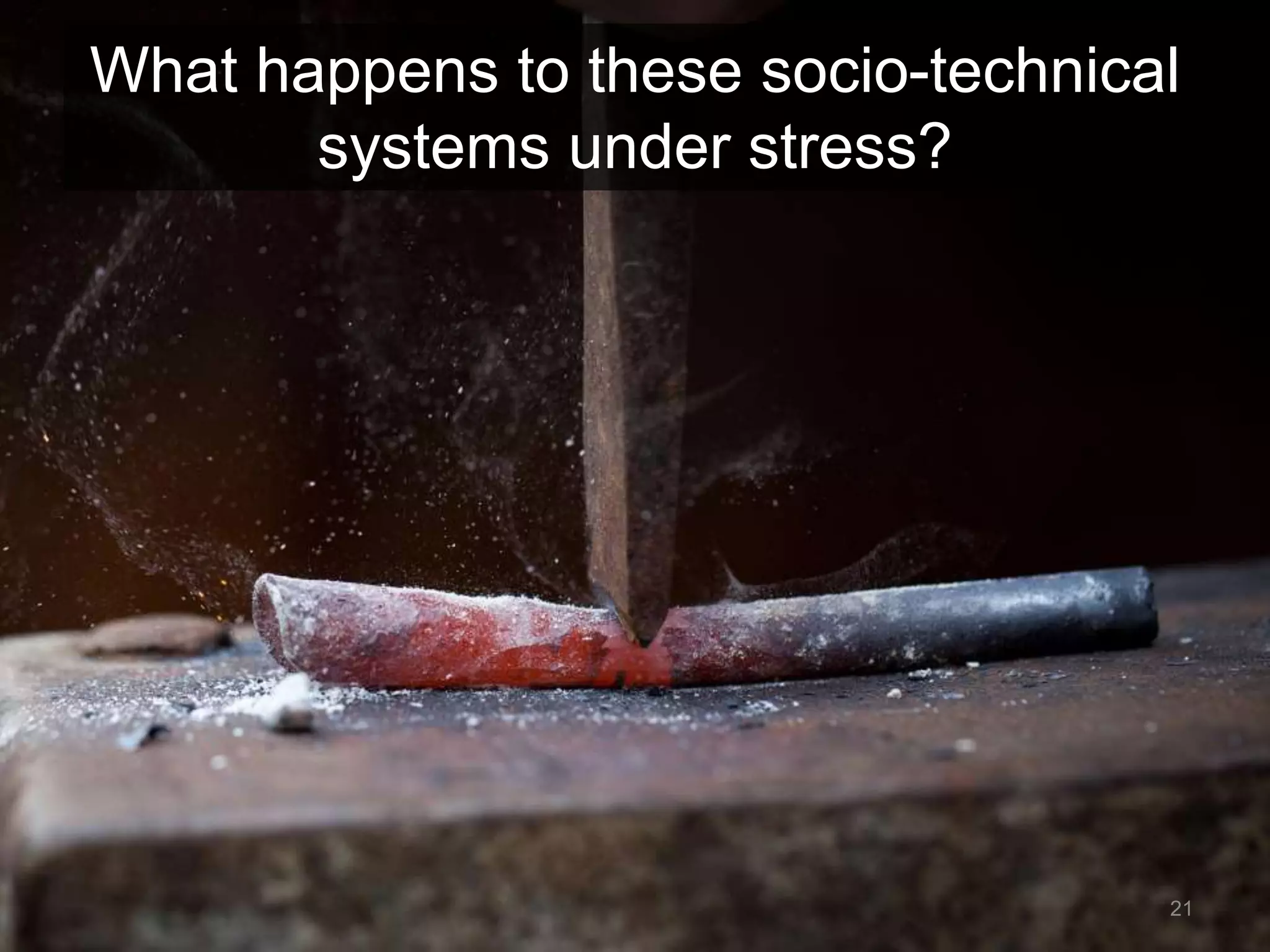 What happens to these socio-technical 
systems under stress? 
21 
 