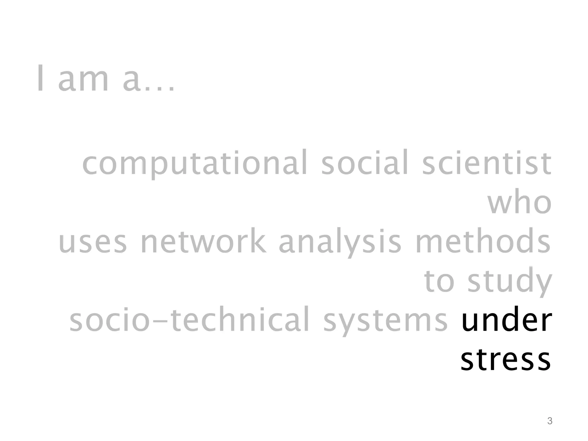 I am a… 
computational social scientist 
who 
uses network analysis methods 
to study 
socio-technical systems under 
stress 
3 
 