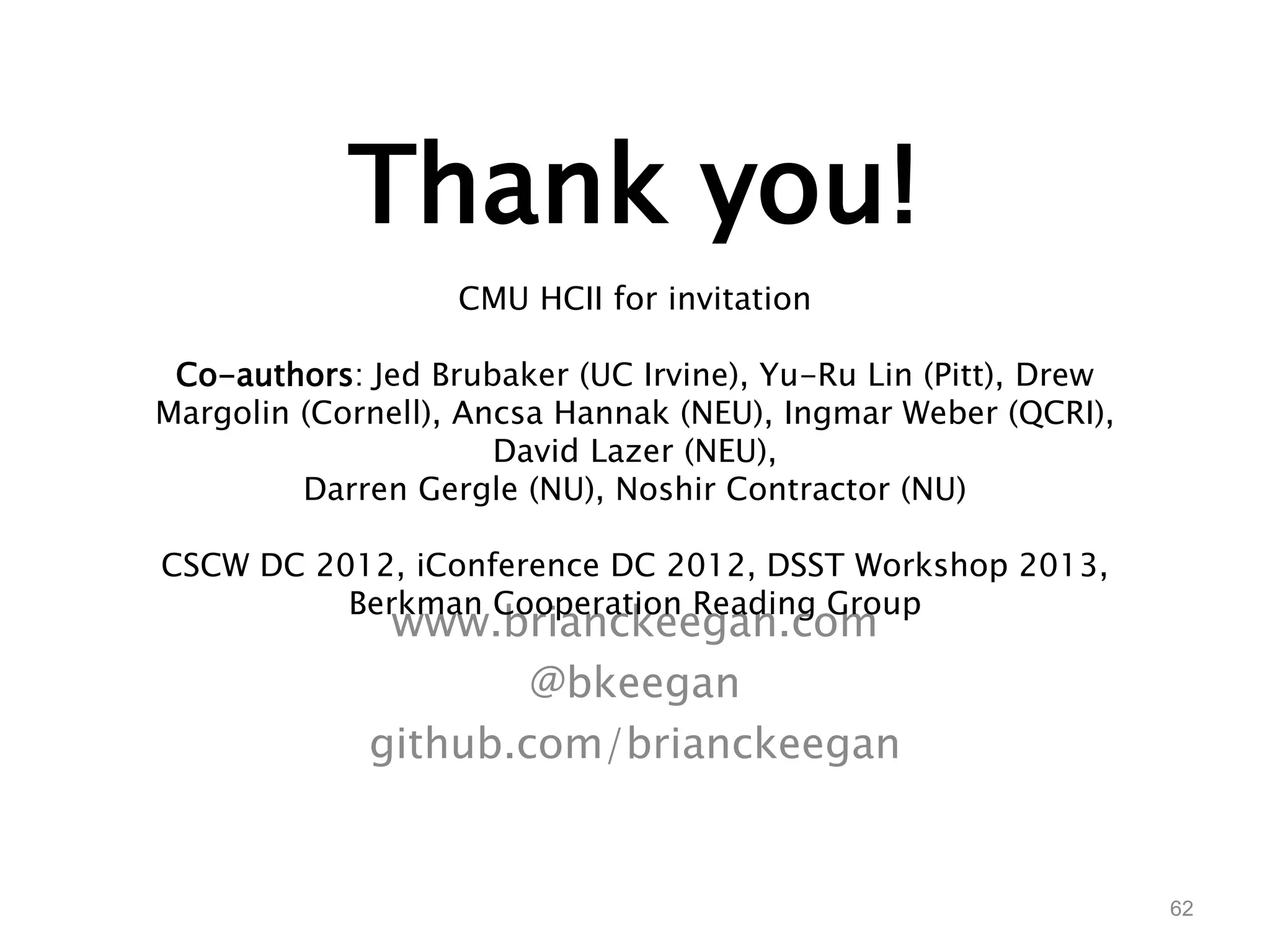 Thank you! 
www.brianckeegan.com 
@bkeegan 
github.com/brianckeegan 
62 
CMU HCII for invitation 
Co-authors: Jed Brubaker (UC Irvine), Yu-Ru Lin (Pitt), Drew 
Margolin (Cornell), Ancsa Hannak (NEU), Ingmar Weber (QCRI), 
David Lazer (NEU), 
Darren Gergle (NU), Noshir Contractor (NU) 
CSCW DC 2012, iConference DC 2012, DSST Workshop 2013, 
Berkman Cooperation Reading Group 
