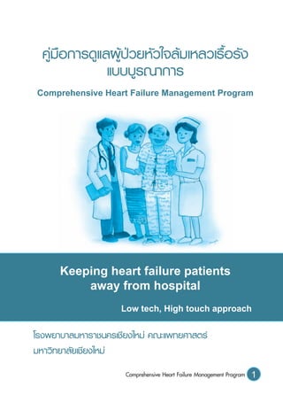 1Comprehensive Heart Failure Management Program
คู่มือการดูแลผู้ป่วยหัวใจล้มเหลวเรื้อรัง
แบบบูรณาการ
Comprehensive Heart Failure Management Program
Keeping heart failure patients
away from hospital
Low tech, High touch approach
โรงพยาบาลมหาราชนครเชียงใหม่ คณะแพทยศาสตร์
มหาวิทยาลัยเชียงใหม่
 