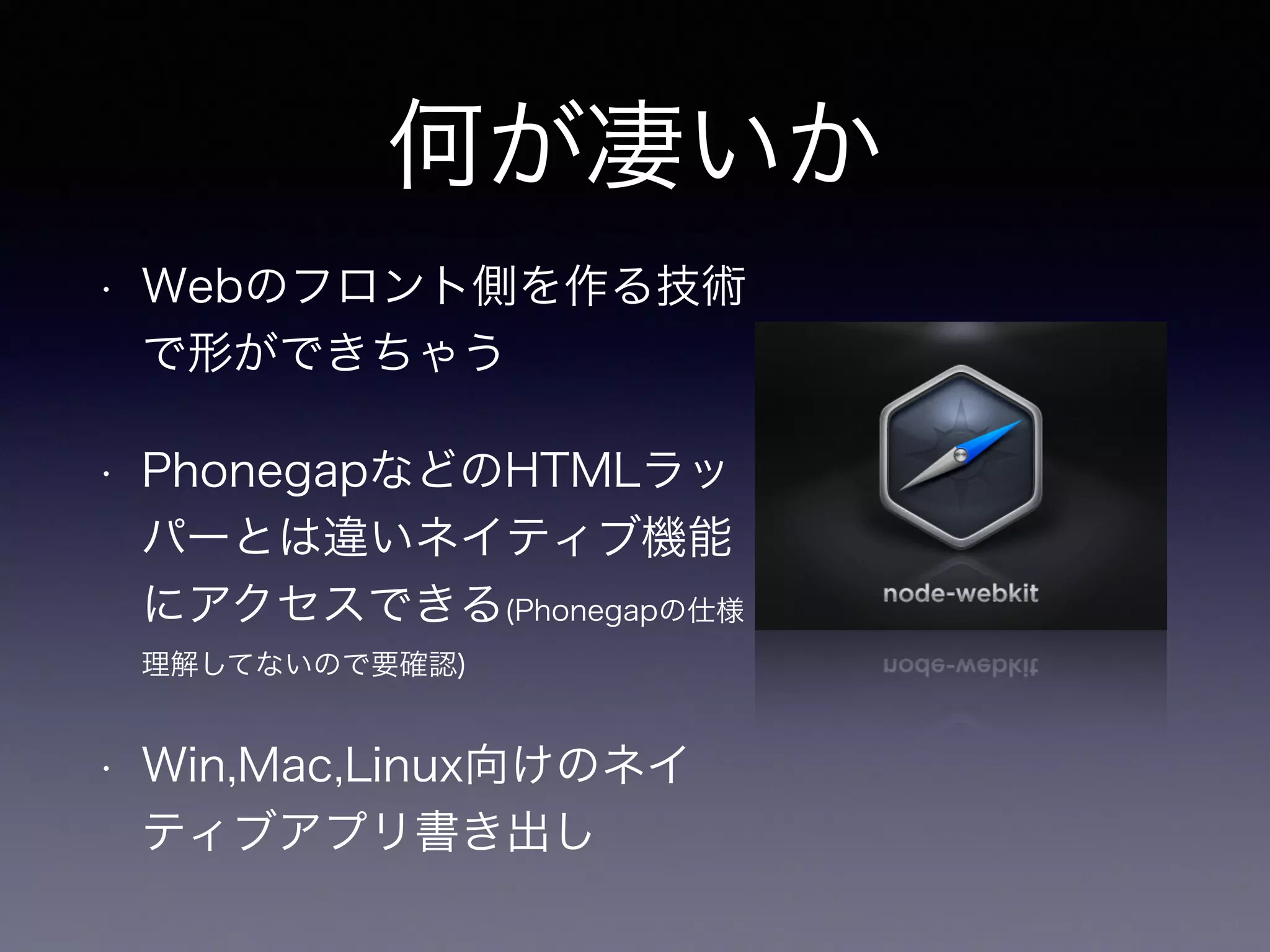 何が凄いか 
• Webのフロント側を作る技術 
で形ができちゃう 
と同じく 
• PhonegapなどのHTMLラッ 
パーとは違いネイティブ機能 
にアクセスできる(Phonegapの仕様 
理解してないので要確認) 
• Win,Mac,Linux向けのネイ 
ティブアプリ書き出し 
 