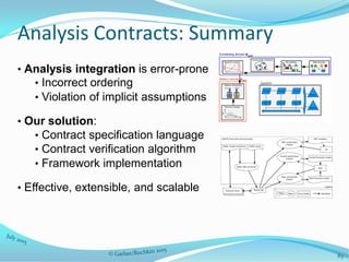 Analysis Contracts: Summary
• Analysis integration is error-prone
• Incorrect ordering
• Violation of implicit assumptions
• Our solution:
• Contract specification language
• Contract verification algorithm
• Framework implementation
• Effective, extensible, and scalable
83
 