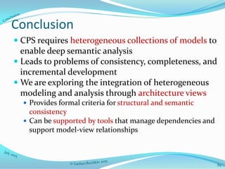 Conclusion
 CPS requires heterogeneous collections of models to
enable deep semantic analysis
 Leads to problems of consistency, completeness, and
incremental development
 We are exploring the integration of heterogeneous
modeling and analysis through architecture views
 Provides formal criteria for structural and semantic
consistency
 Can be supported by tools that manage dependencies and
support model-view relationships
84
 
