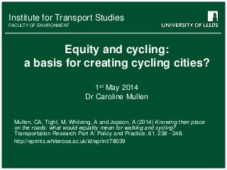 Institute for Transport Studies
FACULTY OF ENVIRONMENT
Institute for Transport Studies
FACULTY OF ENVIRONMENT
Equity and cycling:
a basis for creating cycling cities?
1st May 2014
Dr Caroline Mullen
Mullen, CA, Tight, M, Whiteing, A and Jopson, A (2014) Knowing their place
on the roads: what would equality mean for walking and cycling?
Transportation Research Part A: Policy and Practice, 61. 238 - 248.
http://eprints.whiterose.ac.uk/id/eprint/78039
 