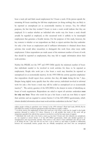 hour a week job and finds casual employment for 5 hours a week. If the person spends the 
remaining 40 hours searching for full-time employment (or doing nothing) they are likely to 
be reported as unemployed (or as economically inactive) in surveys. Yet, for official 
purposes, the fact that they worked 5 hours or more a week would indicate that they are 
employed. It is unclear whether an individual who works very few hours a week should 
actually be regarded as employed, as this occasional work is unlikely to be meaningful 
employment that generates a liveable income. For the purposes of this study, however, the 
key concern is whether or not respondents are likely to report activities that they undertake 
for only a few hours as employment and if sufficient information is obtained about these 
activities that would allow researchers to distinguish this work from other more stable 
employment. Unless respondents are made aware of the minimum number of hours of work 
that should be reported as employment, they may fail to supply information about their 
work activities. 
Neither the PSLSD, nor the 1997 and 1999 OHSs specify the minimum number of hours 
that individuals needed to be involved in work activities for these to be reported as 
employment. People who work just a few hours a week may therefore be reported as 
unemployed (or as economically inactive). In the 1995 OHS the activity question emphasises 
that respondents should report those activities that they did most during the last 7 days. 
Despite being slightly more specific than the other surveys, individuals involved in informal 
work for only a few hours a week may still be coded as unemployed (or as economically 
inactive)10. The activity question of the LFS 2000:2 is the clearest in terms of identifying an 
hours of work requirement. Respondents are asked to report all activities undertaken even 
for only one hour. Those who work for just a few hours a week are now likely to report 
their activities and are required to answer Section 4 of the LFS 2000:2 questionnaire, which 
obtains detailed information about main work activities undertaken in the last 7 days11. 
million people working in agriculture were ‘missing’ in the 1999 estimates” (Posel and Casale, 2001:85). By the 
LFS 2000:2 the number of informal agricultural workers had fallen by roughly 1 million. 
10 In all the surveys, the employment of those who work just a few hours a week may be ‘caught’ in the hurdle 
questions discussed in section 3.1.1 above. However, it is still possible that much of this work will go 
unreported, especially if the odd job that a person is involved in is not his/her main means of support. 
11 Individuals who work only a few hours a week (e.g. less than 5 hours) and who otherwise are unemployed, 
are not required to answer Section 3 of the LFS 2000:2 questionnaire, which asks detailed questions on 
unemployment and non-economic activities. This section is only asked to those individuals who did not work 
at all during the last 7 days and who do not have a job to return to, and makes it possible to differentiate 
between the economically inactive, people who are officially unemployed, and those who are unemployed 
10 
 