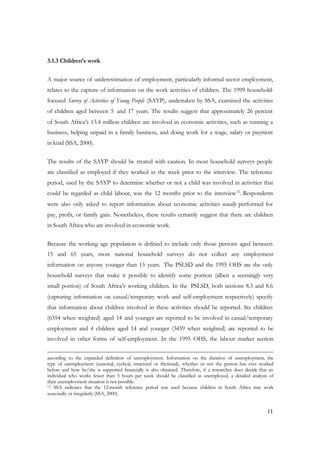 11 
3.1.3 Children’s work 
A major source of underestimation of employment, particularly informal sector employment, 
relates to the capture of information on the work activities of children. The 1999 household-focused 
Survey of Activities of Young People (SAYP), undertaken by SSA, examined the activities 
of children aged between 5 and 17 years. The results suggest that approximately 26 percent 
of South Africa’s 13.4 million children are involved in economic activities, such as running a 
business, helping unpaid in a family business, and doing work for a wage, salary or payment 
in kind (SSA, 2000). 
The results of the SAYP should be treated with caution. In most household surveys people 
are classified as employed if they worked in the week prior to the interview. The reference 
period, used by the SAYP to determine whether or not a child was involved in activities that 
could be regarded as child labour, was the 12 months prior to the interview12. Respondents 
were also only asked to report information about economic activities usually performed for 
pay, profit, or family gain. Nonetheless, these results certainly suggest that there are children 
in South Africa who are involved in economic work. 
Because the working age population is defined to include only those persons aged between 
15 and 65 years, most national household surveys do not collect any employment 
information on anyone younger than 15 years. The PSLSD and the 1995 OHS are the only 
household surveys that make it possible to identify some portion (albeit a seemingly very 
small portion) of South Africa’s working children. In the PSLSD, both sections 8.3 and 8.6 
(capturing information on casual/temporary work and self-employment respectively) specify 
that information about children involved in these activities should be reported. Six children 
(6354 when weighted) aged 14 and younger are reported to be involved in casual/temporary 
employment and 4 children aged 14 and younger (3459 when weighted) are reported to be 
involved in other forms of self-employment. In the 1995 OHS, the labour market section 
according to the expanded definition of unemployment. Information on the duration of unemployment, the 
type of unemployment (seasonal, cyclical, structural or frictional), whether or not the person has ever worked 
before and how he/she is supported financially is also obtained. Therefore, if a researcher does decide that an 
individual who works fewer than 5 hours per week should be classified as unemployed, a detailed analysis of 
their unemployment situation is not possible. 
12 SSA indicates that the 12-month reference period was used because children in South Africa may work 
seasonally or irregularly (SSA, 2000). 
 