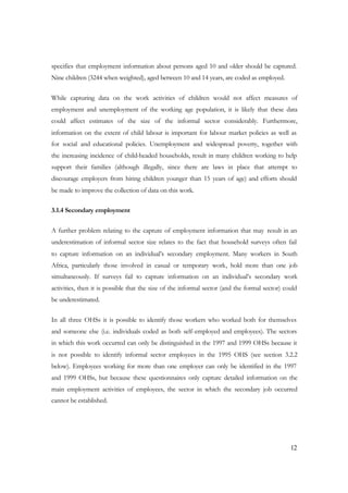 specifies that employment information about persons aged 10 and older should be captured. 
Nine children (3244 when weighted), aged between 10 and 14 years, are coded as employed. 
While capturing data on the work activities of children would not affect measures of 
employment and unemployment of the working age population, it is likely that these data 
could affect estimates of the size of the informal sector considerably. Furthermore, 
information on the extent of child labour is important for labour market policies as well as 
for social and educational policies. Unemployment and widespread poverty, together with 
the increasing incidence of child-headed households, result in many children working to help 
support their families (although illegally, since there are laws in place that attempt to 
discourage employers from hiring children younger than 15 years of age) and efforts should 
be made to improve the collection of data on this work. 
12 
3.1.4 Secondary employment 
A further problem relating to the capture of employment information that may result in an 
underestimation of informal sector size relates to the fact that household surveys often fail 
to capture information on an individual’s secondary employment. Many workers in South 
Africa, particularly those involved in casual or temporary work, hold more than one job 
simultaneously. If surveys fail to capture information on an individual’s secondary work 
activities, then it is possible that the size of the informal sector (and the formal sector) could 
be underestimated. 
In all three OHSs it is possible to identify those workers who worked both for themselves 
and someone else (i.e. individuals coded as both self-employed and employees). The sectors 
in which this work occurred can only be distinguished in the 1997 and 1999 OHSs because it 
is not possible to identify informal sector employees in the 1995 OHS (see section 3.2.2 
below). Employees working for more than one employer can only be identified in the 1997 
and 1999 OHSs, but because these questionnaires only capture detailed information on the 
main employment activities of employees, the sector in which the secondary job occurred 
cannot be established. 
 
