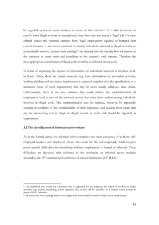 be regarded as formal sector workers in terms of this criterion13. It is also inaccurate to 
classify some illegal workers as unemployed, since they may not accept a ‘legal’ job if it were 
offered (unless the potential earnings from ‘legal’ employment equalled or bettered their 
current income). It also seems irrational to classify individuals involved in illegal activities as 
economically inactive, because their earnings14 are injected into the circular flow of income in 
the economy at some point and contribute to the country’s total revenue. Therefore the 
most appropriate classification of illegal work would be as informal sector work. 
In terms of improving the capture of information on individuals involved in informal work 
in South Africa, there are certain concerns (e.g. how information on survivalist activities, 
working children and secondary employment is captured; together with the specification of a 
minimum hours of work requirement) that may be more readily addressed than others. 
Unfortunately, there is no easy solution that could redress the underestimation of 
employment (and in turn of the informal sector) that arises from undercounting individuals 
involved in illegal work. This underestimation may be reduced, however, by repeatedly 
assuring respondents of the confidentiality of their responses, and making them aware that 
any income-earning activity (legal or illegal) counts as work and should be reported as 
employment. 
14 
3.2 The identification of informal sector workers 
As in the formal sector, the informal sector comprises two main categories of workers: self-employed 
workers and employees (those who work for the self-employed). Each category 
poses specific difficulties for identifying whether employment is formal or informal. These 
difficulties are discussed with reference to the resolution on informal sector statistics 
adopted by the 15th International Conference of Labour Statisticians (15th ICLS). 
13 An individual who works for a business that is registered for tax purposes, but which is involved in illegal 
activities (e.g. money laundering, escort agencies, etc.) would still be classified as a formal sector worker in 
terms of SSAs definition. 
14 In some cases these earnings may be even higher than what would be made in formal sector employment. 
 
