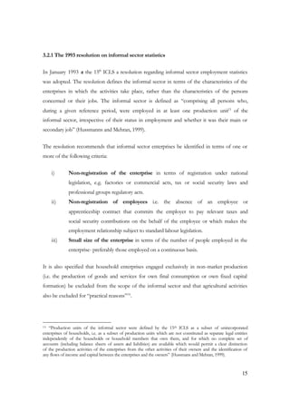 15 
3.2.1 The 1993 resolution on informal sector statistics 
In January 1993 at the 15th ICLS a resolution regarding informal sector employment statistics 
was adopted. The resolution defines the informal sector in terms of the characteristics of the 
enterprises in which the activities take place, rather than the characteristics of the persons 
concerned or their jobs. The informal sector is defined as “comprising all persons who, 
during a given reference period, were employed in at least one production unit15 of the 
informal sector, irrespective of their status in employment and whether it was their main or 
secondary job” (Hussmanns and Mehran, 1999). 
The resolution recommends that informal sector enterprises be identified in terms of one or 
more of the following criteria: 
i) Non-registration of the enterprise in terms of registration under national 
legislation, e.g. factories or commercial acts, tax or social security laws and 
professional groups regulatory acts. 
ii) Non-registration of employees i.e. the absence of an employee or 
apprenticeship contract that commits the employer to pay relevant taxes and 
social security contributions on the behalf of the employee or which makes the 
employment relationship subject to standard labour legislation. 
iii) Small size of the enterprise in terms of the number of people employed in the 
enterprise- preferably those employed on a continuous basis. 
It is also specified that household enterprises engaged exclusively in non-market production 
(i.e. the production of goods and services for own final consumption or own fixed capital 
formation) be excluded from the scope of the informal sector and that agricultural activities 
also be excluded for “practical reasons”16. 
15 “Production units of the informal sector were defined by the 15th ICLS as a subset of unincorporated 
enterprises of households, i.e. as a subset of production units which are not constituted as separate legal entities 
independently of the households or household members that own them, and for which no complete set of 
accounts (including balance sheets of assets and liabilities) are available which would permit a clear distinction 
of the production activities of the enterprises from the other activities of their owners and the identification of 
any flows of income and capital between the enterprises and the owners” (Hussmans and Mehran, 1999). 
 